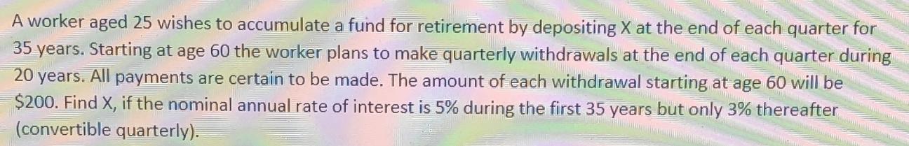 A worker aged 25 wishes to accumulate a fund for retirement by depositing X at the end of each quarter for 35