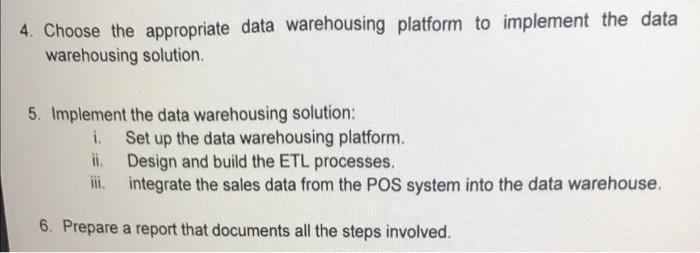 4. Choose the appropriate data warehousing platform to implement the data warehousing solution. 5. Implement