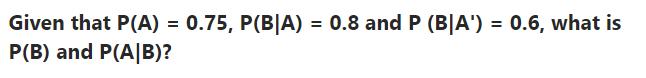 Given that P(A) = 0.75, P(B|A) = 0.8 and P (B|A') = 0.6, what is P(B) and P(A/B)?