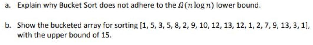 a. Explain why Bucket Sort does not adhere to the (n log n) lower bound. b. Show the bucketed array for