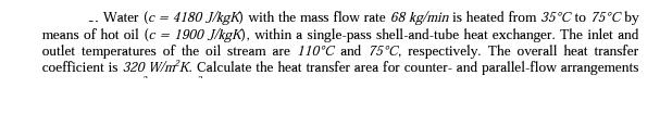 Water (c = 4180 J/kgK) with the mass flow rate 68 kg/min is heated from 35C to 75C by means of hot oil (c =