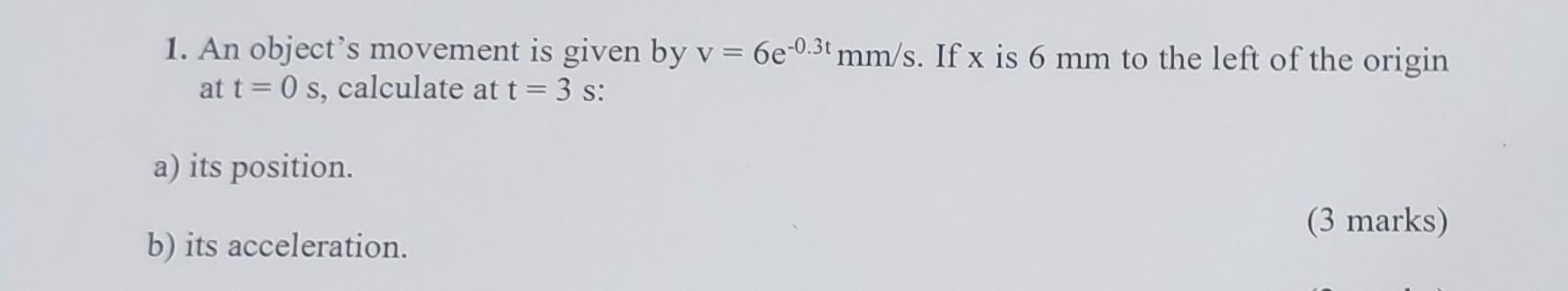 1. An object's movement is given by v = 6e-0.3t mm/s. If x is 6 mm to the left of the origin at t=0 s,