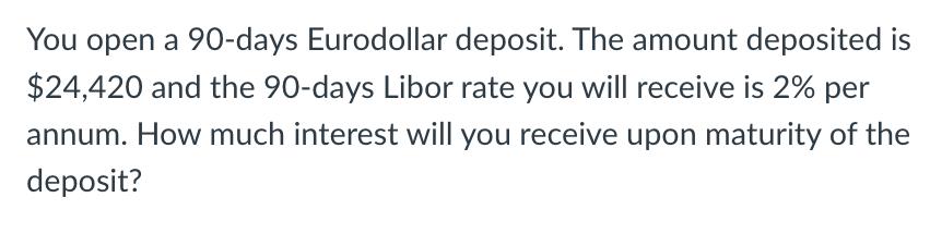 You open a 90-days Eurodollar deposit. The amount deposited is $24,420 and the 90-days Libor rate you will