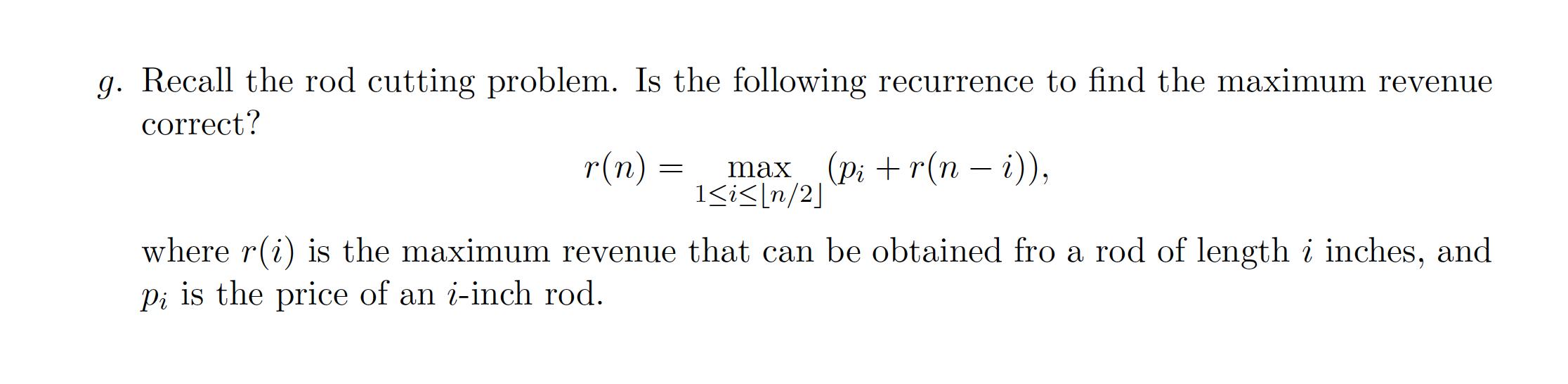 g. Recall the rod cutting problem. Is the following recurrence to find the maximum revenue correct? r(n) =
