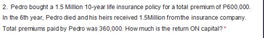 2. Pedro bought a 1.5 Million 10-year life insurance policy for a total premium of P600,000. In the 6th year,