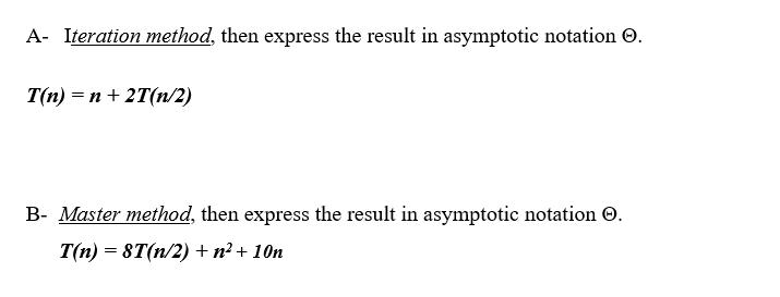 A- Iteration method, then express the result in asymptotic notation . T(n) = n + 2T(n/2) B- Master method,