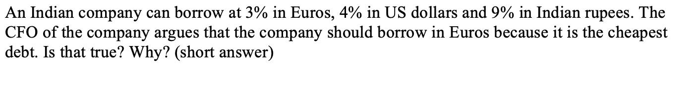 An Indian company can borrow at 3% in Euros, 4% in US dollars and 9% in Indian rupees. The CFO of the company