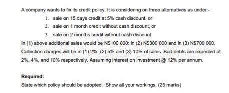 A company wants to fix its credit policy. It is considering on three alternatives as under:- sale on 15 days