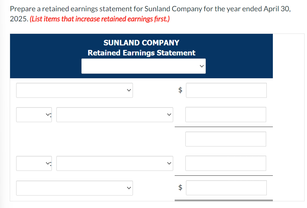 Prepare a retained earnings statement for Sunland Company for the year ended April 30, 2025. (List items that