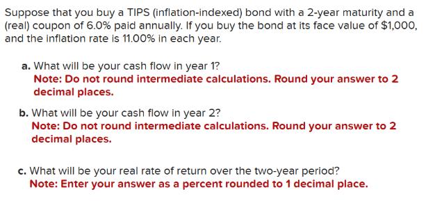 Suppose that you buy a TIPS (inflation-indexed) bond with a 2-year maturity and a (real) coupon of 6.0% paid