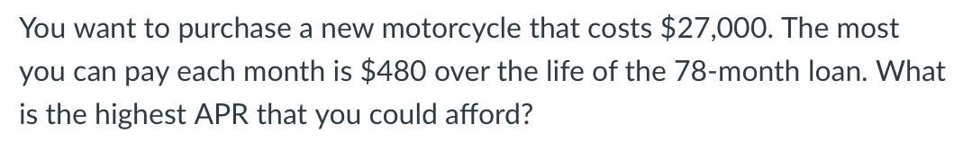 You want to purchase a new motorcycle that costs $27,000. The most you can pay each month is $480 over the