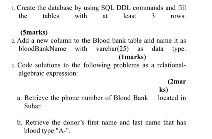 1. Create the database by using SQL DDL commands and fill the tables with at least 3 rows. (5marks) 2. Add a