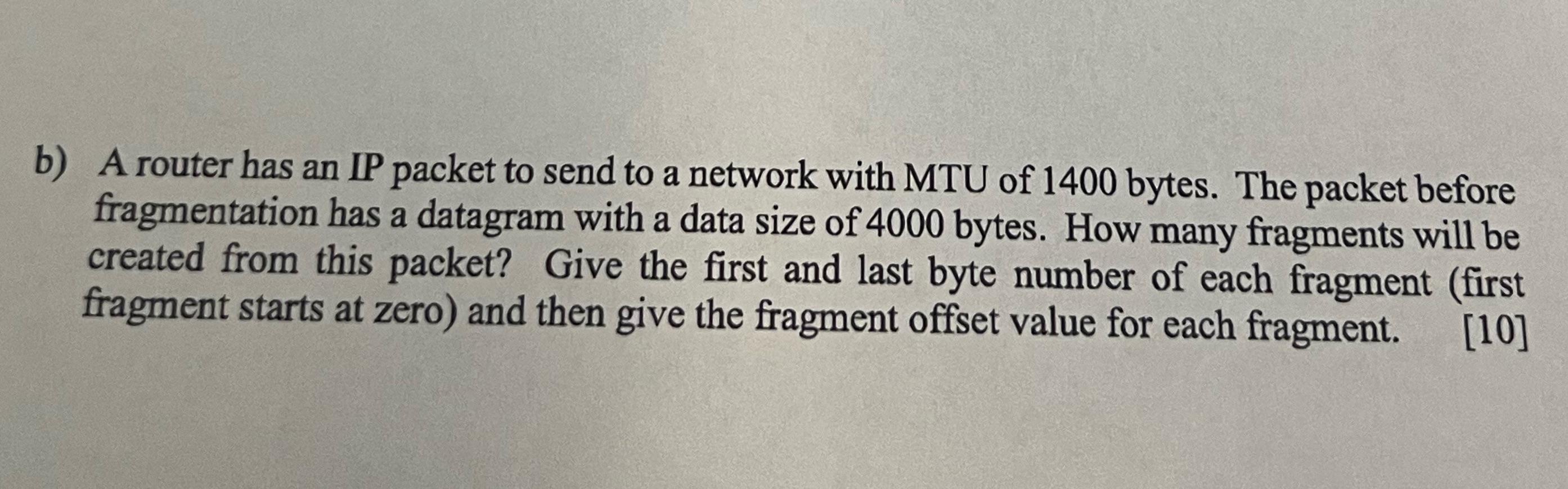 b) A router has an IP packet to send to a network with MTU of 1400 bytes. The packet before fragmentation has