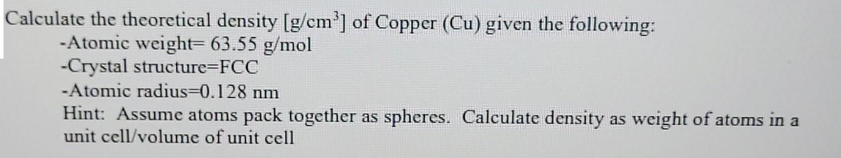 Calculate the theoretical density [g/cm] of Copper (Cu) given the following: -Atomic weight= 63.55 g/mol
