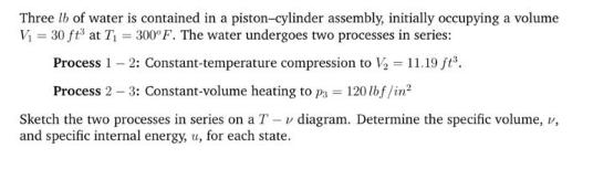 Three lb of water is contained in a piston-cylinder assembly, initially occupying a volume V = 30 ft at T =