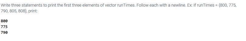 Write three statements to print the first three elements of vector runTimes. Follow each with a newline. Ex: