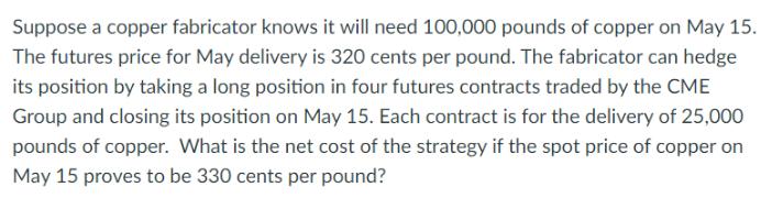 Suppose a copper fabricator knows it will need 100,000 pounds of copper on May 15. The futures price for May