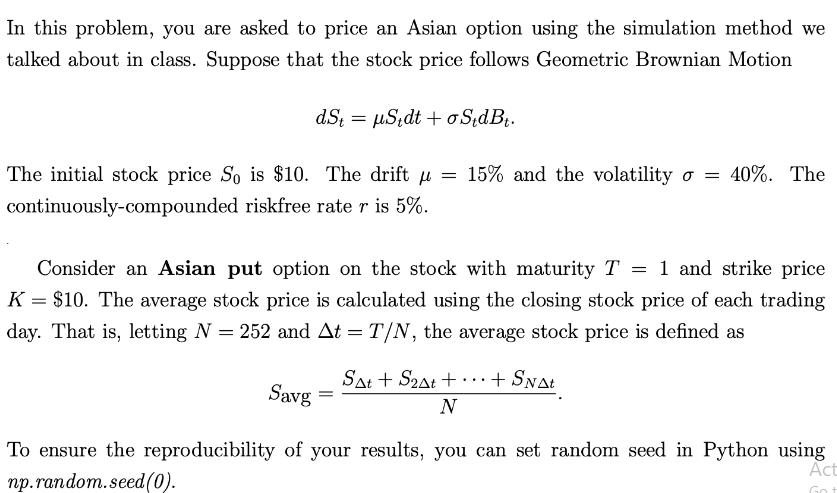 In this problem, you are asked to price an Asian option using the simulation method we talked about in class.