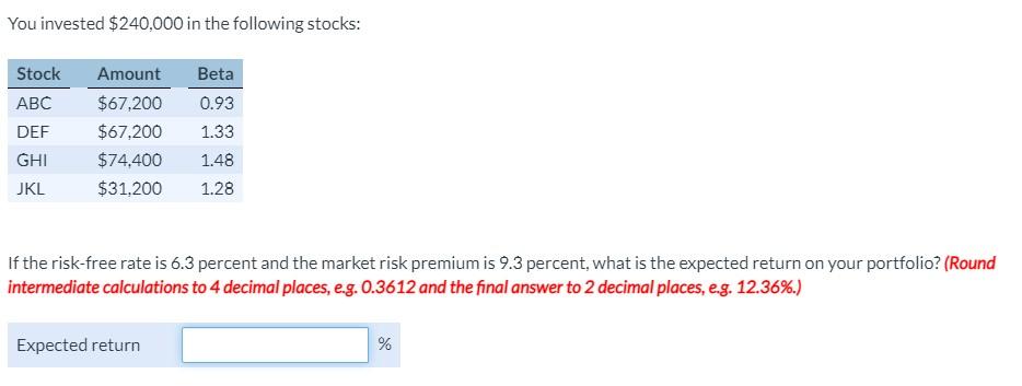 You invested $240,000 in the following stocks: Stock Amount Beta ABC $67,200 0.93 DEF $67,200 1.33 $74,400