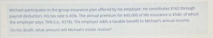 Michael participates in the group insurance plan offered by his employer. He contributes $162 through payroll
