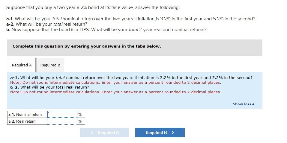 Suppose that you buy a two-year 8.2% bond at its face value, answer the following: a-1. What will be your