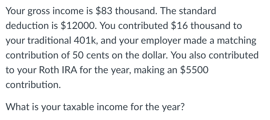 Your gross income is $83 thousand. The standard deduction is $12000. You contributed $16 thousand to your