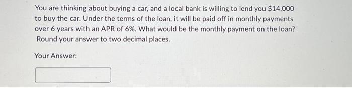 You are thinking about buying a car, and a local bank is willing to lend you $14,000 to buy the car. Under