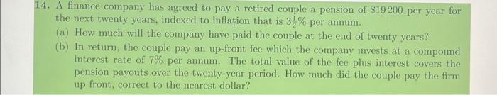 14. A finance company has agreed to pay a retired couple a pension of $19200 per year for the next twenty