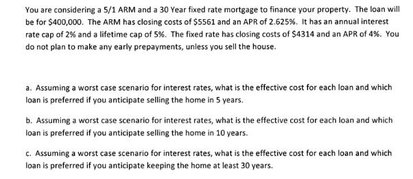 You are considering a 5/1 ARM and a 30 Year fixed rate mortgage to finance your property. The loan will be