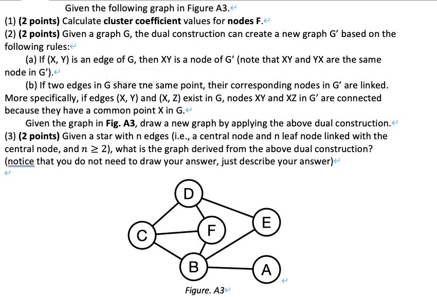 Given the following graph in Figure A3. < (1) (2 points) Calculate cluster coefficient values for nodes F. <