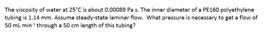 The viscosity of water at 25C is about 0.00089 Pa s. The inner diameter of a PE160 polyethylene tubing is