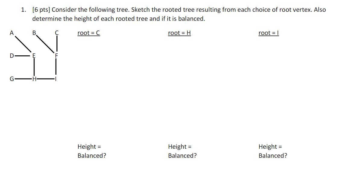 A D G 1. [6 pts] Consider the following tree. Sketch the rooted tree resulting from each choice of root