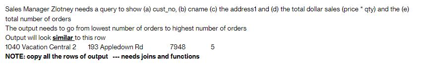 Sales Manager Zlotney needs a query to show (a) cust_no, (b) cname (c) the address1 and (d) the total dollar