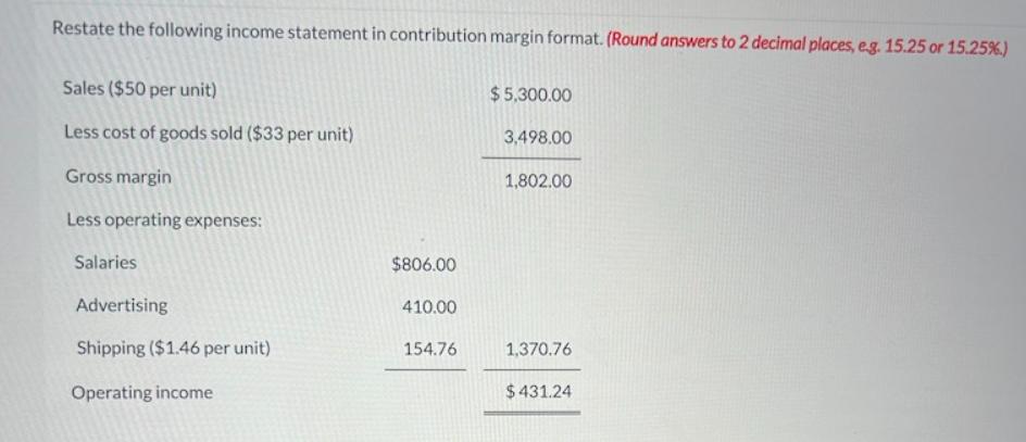 Restate the following income statement in contribution margin format. (Round answers to 2 decimal places,