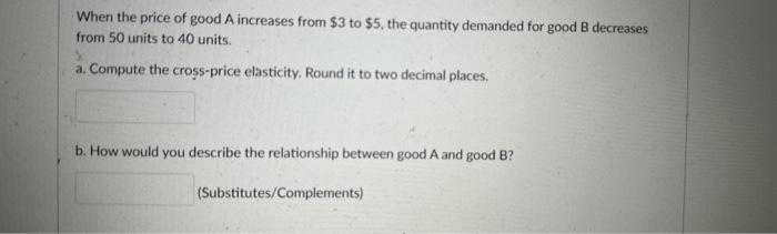 When the price of good A increases from $3 to $5, the quantity demanded for good B decreases from 50 units to
