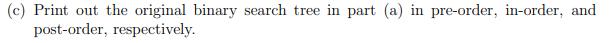(c) Print out the original binary search tree in part (a) in pre-order, in-order, and post-order,
