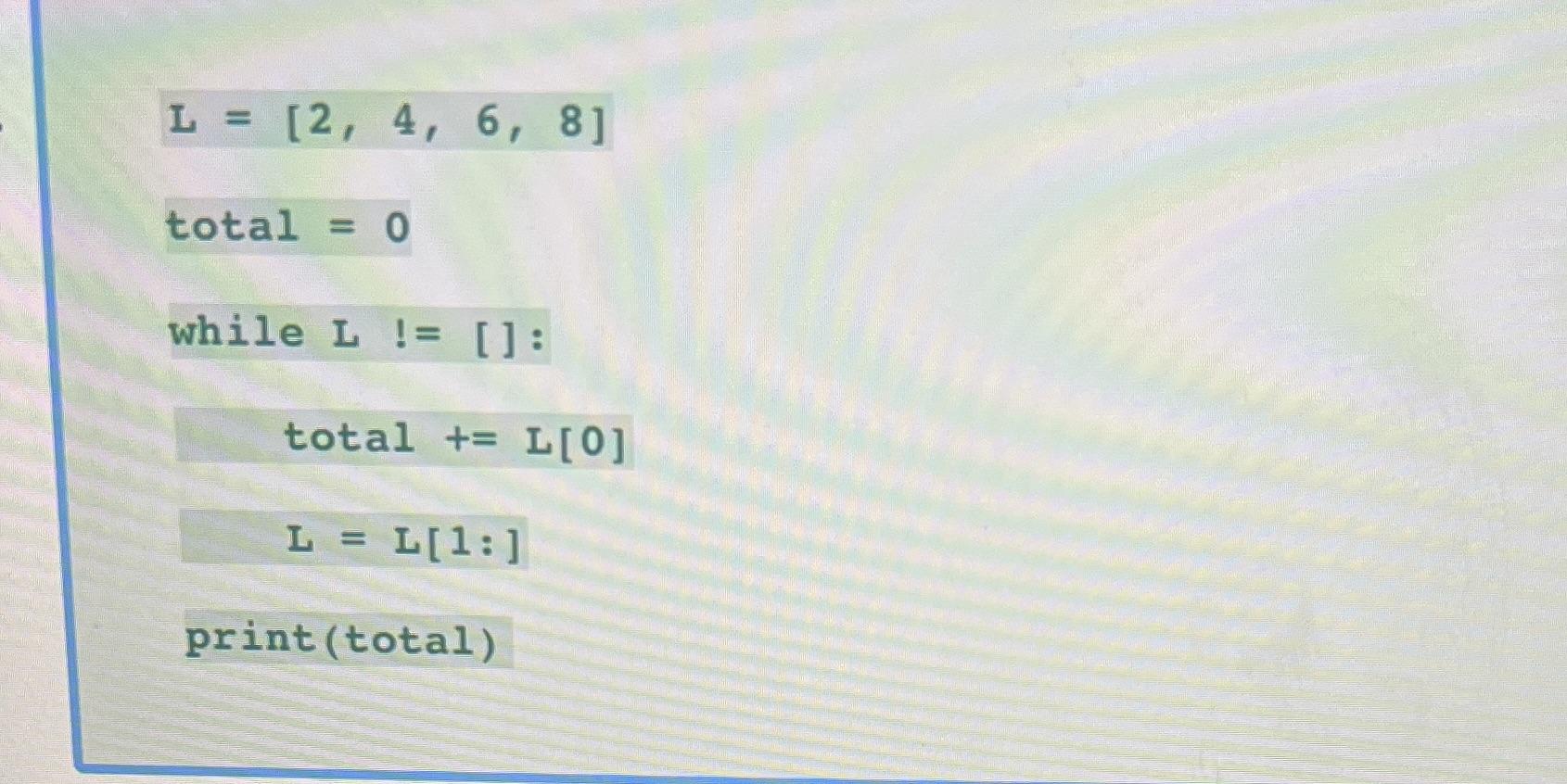 L = [2, 4, 6, 8] total = 0 while L != []: total += L[0] L = L[1:] print (total)