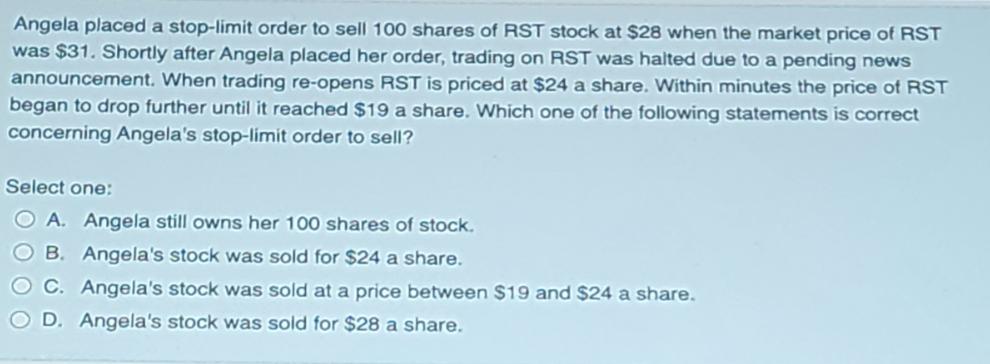 Angela placed a stop-limit order to sell 100 shares of RST stock at $28 when the market price of RST was $31.