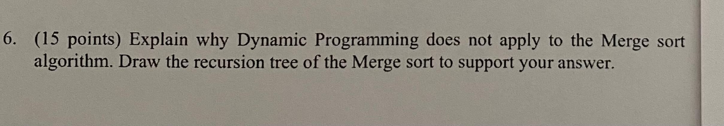 6. (15 points) Explain why Dynamic Programming does not apply to the Merge sort algorithm. Draw the recursion