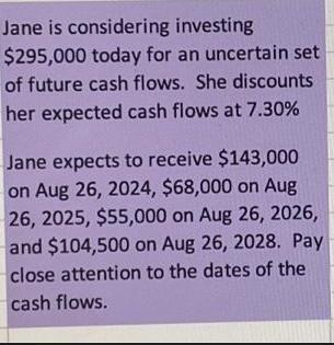 Jane is considering investing $295,000 today for an uncertain set of future cash flows. She discounts her
