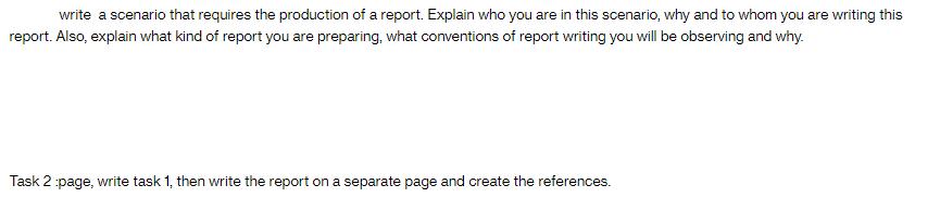 write a scenario that requires the production of a report. Explain who you are in this scenario, why and to