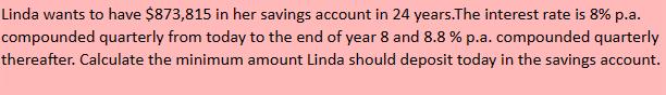 Linda wants to have $873,815 in her savings account in 24 years. The interest rate is 8% p.a. compounded