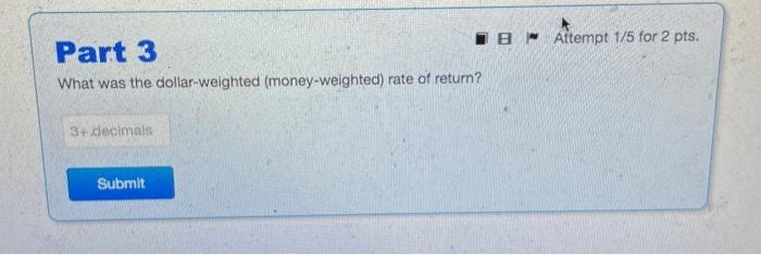 Part 3 What was the dollar-weighted (money-weighted) rate of return? 3+ decimals Submit B Attempt 1/5 for 2