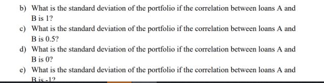 b) What is the standard deviation of the portfolio if the correlation between loans A and B is 1? c) What is