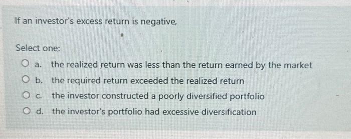 If an investor's excess return is negative, Select one: O a. the realized return was less than the return