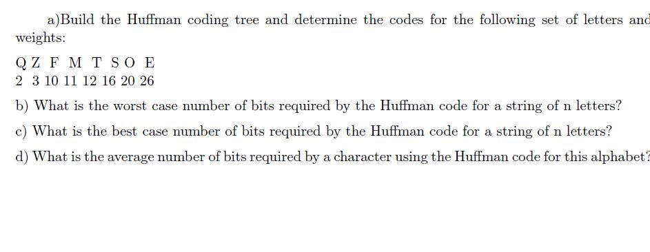 a) Build the Huffman coding tree and determine the codes for the following set of letters and weights: QZ F M