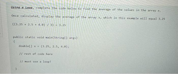 Using a Loop, complete the code below to find the average of the values in the array x. Once calculated,
