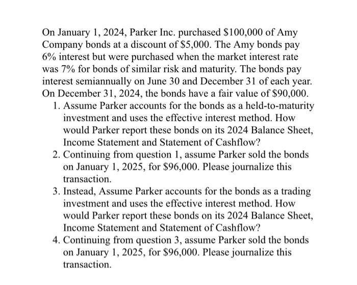 On January 1, 2024, Parker Inc. purchased $100,000 of Amy Company bonds at a discount of $5,000. The Amy