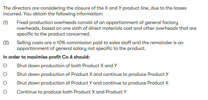 The directors are considering the closure of the X and Y product line, due to the losses incurred. You obtain