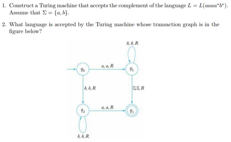 1. Construct a Turing machine that accepts the complement of the language L = L(aaaa*b*). Assume that =